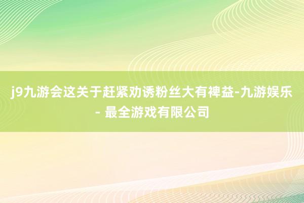 j9九游会这关于赶紧劝诱粉丝大有裨益-九游娱乐 - 最全游戏有限公司