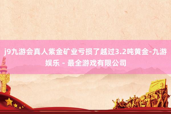 j9九游会真人紫金矿业亏损了越过3.2吨黄金-九游娱乐 - 最全游戏有限公司