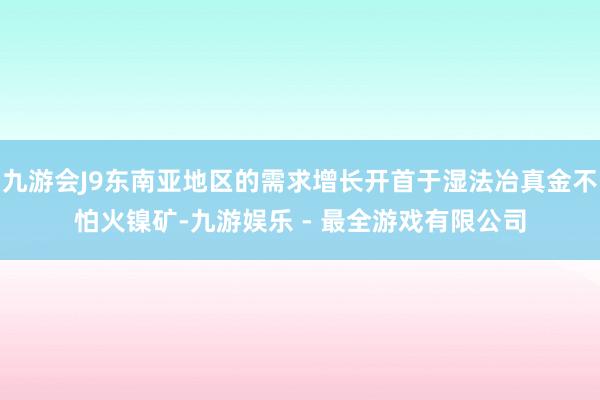 九游会J9东南亚地区的需求增长开首于湿法冶真金不怕火镍矿-九游娱乐 - 最全游戏有限公司