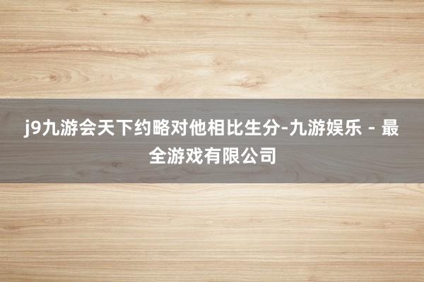 j9九游会天下约略对他相比生分-九游娱乐 - 最全游戏有限公司