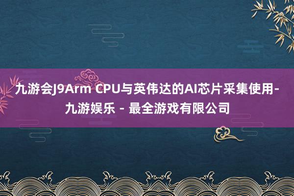 九游会J9Arm CPU与英伟达的AI芯片采集使用-九游娱乐 - 最全游戏有限公司