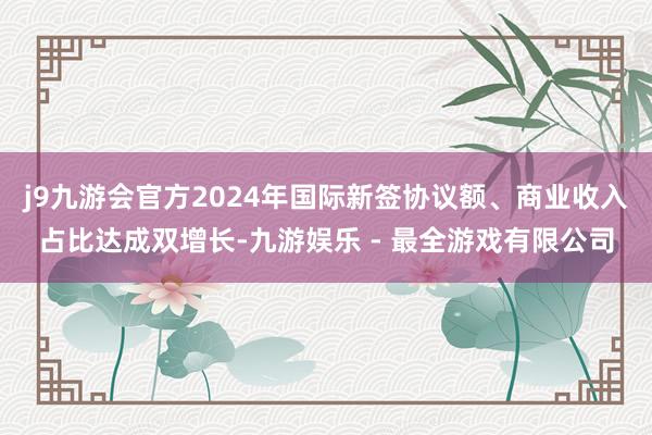 j9九游会官方2024年国际新签协议额、商业收入占比达成双增长-九游娱乐 - 最全游戏有限公司