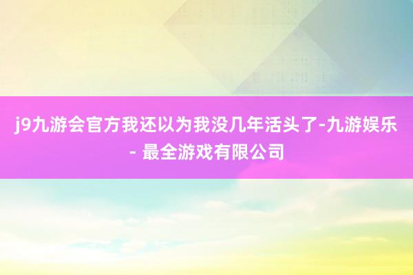 j9九游会官方我还以为我没几年活头了-九游娱乐 - 最全游戏有限公司