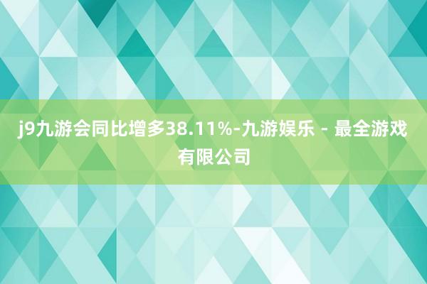 j9九游会同比增多38.11%-九游娱乐 - 最全游戏有限公司