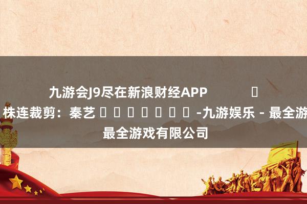 九游会J9尽在新浪财经APP            						株连裁剪：秦艺 							-九游娱乐 - 最全游戏有限公司