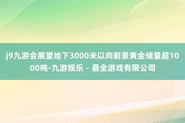 j9九游会展望地下3000米以向前景黄金储量超1000吨-九游娱乐 - 最全游戏有限公司