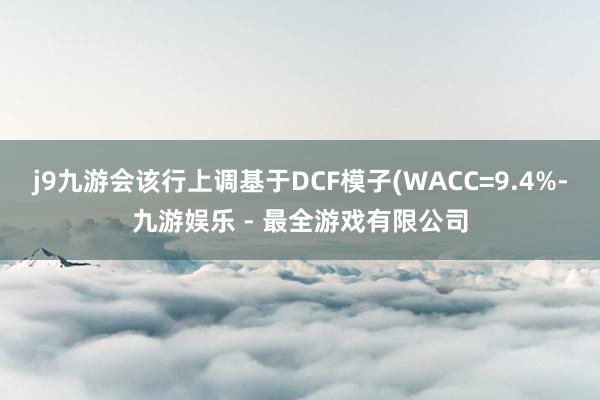 j9九游会该行上调基于DCF模子(WACC=9.4%-九游娱乐 - 最全游戏有限公司