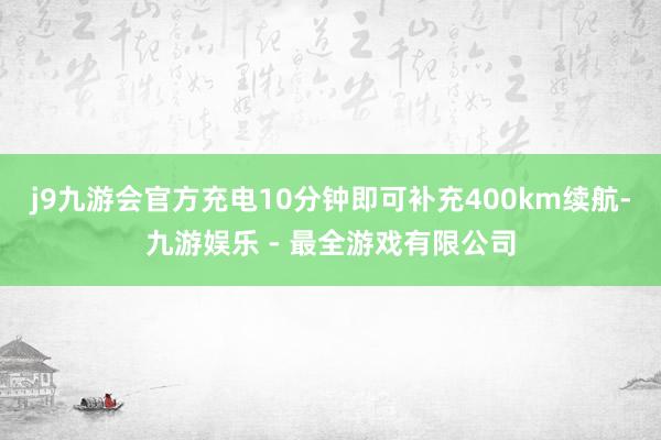 j9九游会官方充电10分钟即可补充400km续航-九游娱乐 - 最全游戏有限公司