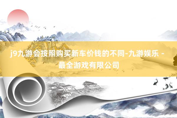j9九游会按照购买新车价钱的不同-九游娱乐 - 最全游戏有限公司