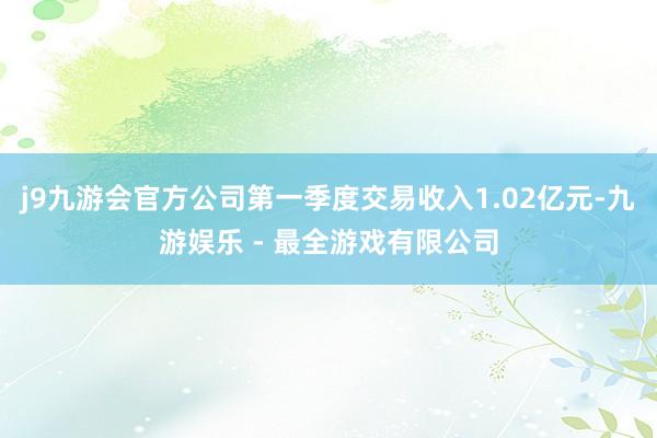 j9九游会官方公司第一季度交易收入1.02亿元-九游娱乐 - 最全游戏有限公司