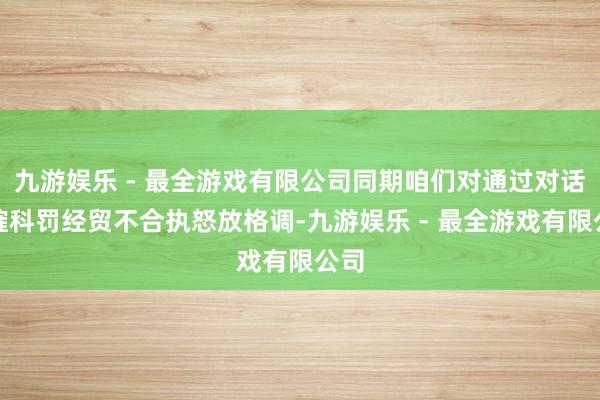 九游娱乐 - 最全游戏有限公司同期咱们对通过对话商榷科罚经贸不合执怒放格调-九游娱乐 - 最全游戏有限公司