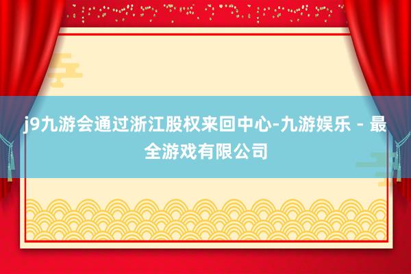 j9九游会通过浙江股权来回中心-九游娱乐 - 最全游戏有限公司