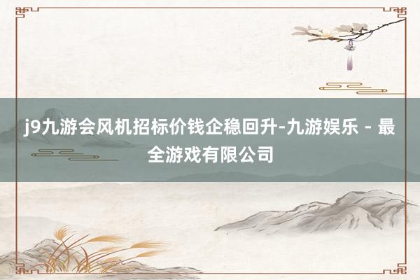 j9九游会风机招标价钱企稳回升-九游娱乐 - 最全游戏有限公司
