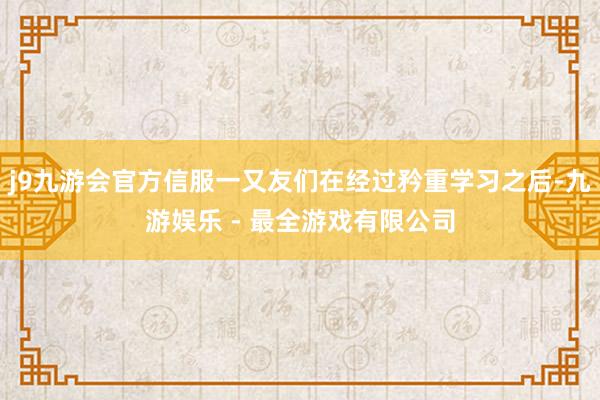 j9九游会官方信服一又友们在经过矜重学习之后-九游娱乐 - 最全游戏有限公司