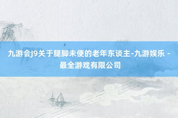 九游会J9关于腿脚未便的老年东谈主-九游娱乐 - 最全游戏有限公司