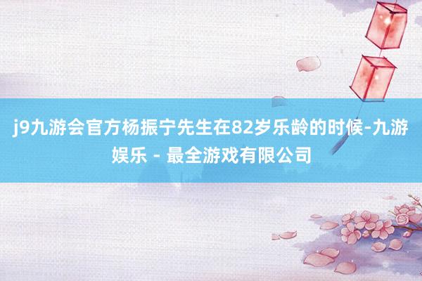j9九游会官方杨振宁先生在82岁乐龄的时候-九游娱乐 - 最全游戏有限公司