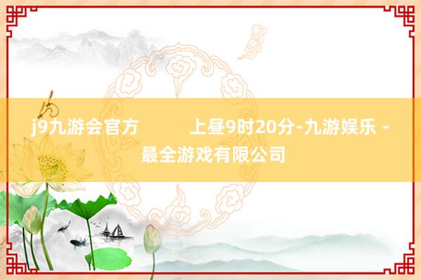 j9九游会官方          上昼9时20分-九游娱乐 - 最全游戏有限公司
