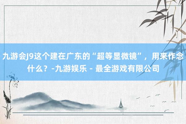 九游会J9这个建在广东的“超等显微镜”，用来作念什么？-九游娱乐 - 最全游戏有限公司