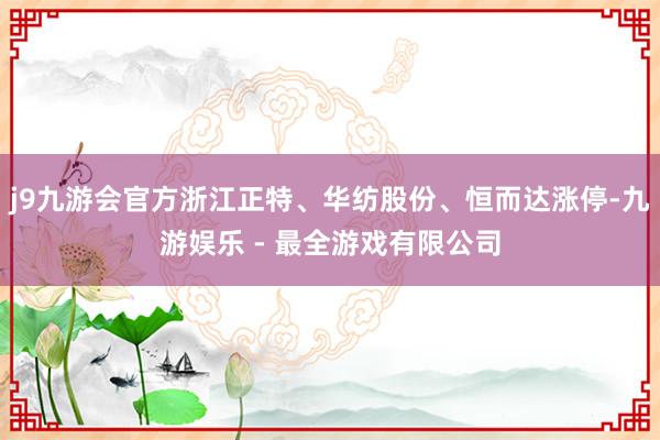 j9九游会官方浙江正特、华纺股份、恒而达涨停-九游娱乐 - 最全游戏有限公司