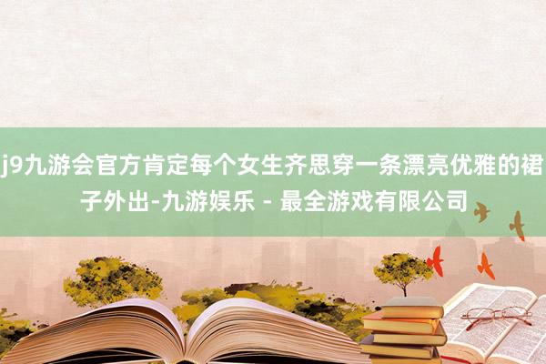 j9九游会官方肯定每个女生齐思穿一条漂亮优雅的裙子外出-九游娱乐 - 最全游戏有限公司