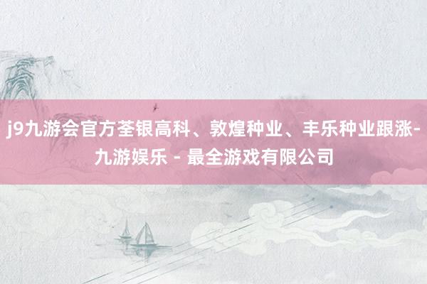 j9九游会官方荃银高科、敦煌种业、丰乐种业跟涨-九游娱乐 - 最全游戏有限公司