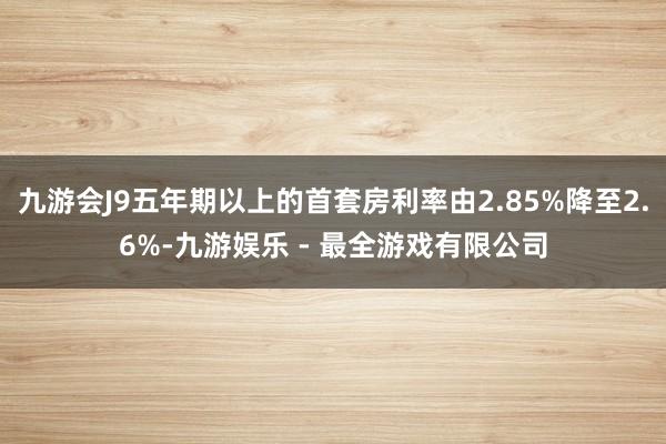 九游会J9五年期以上的首套房利率由2.85%降至2.6%-九游娱乐 - 最全游戏有限公司
