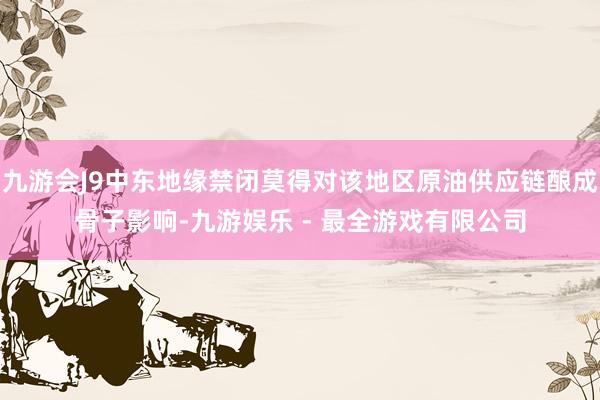 九游会J9中东地缘禁闭莫得对该地区原油供应链酿成骨子影响-九游娱乐 - 最全游戏有限公司
