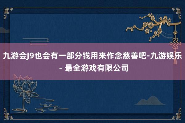 九游会J9也会有一部分钱用来作念慈善吧-九游娱乐 - 最全游戏有限公司
