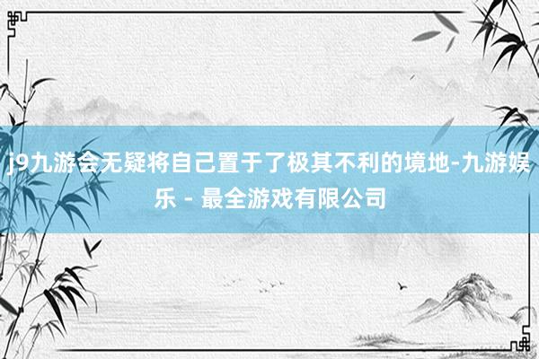 j9九游会无疑将自己置于了极其不利的境地-九游娱乐 - 最全游戏有限公司