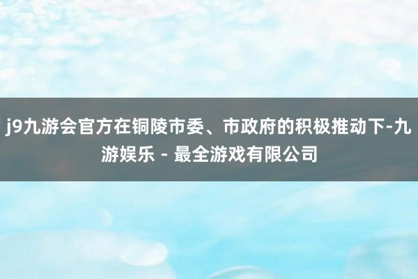 j9九游会官方在铜陵市委、市政府的积极推动下-九游娱乐 - 最全游戏有限公司