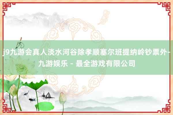 j9九游会真人淡水河谷除孝顺塞尔班提纳岭钞票外-九游娱乐 - 最全游戏有限公司