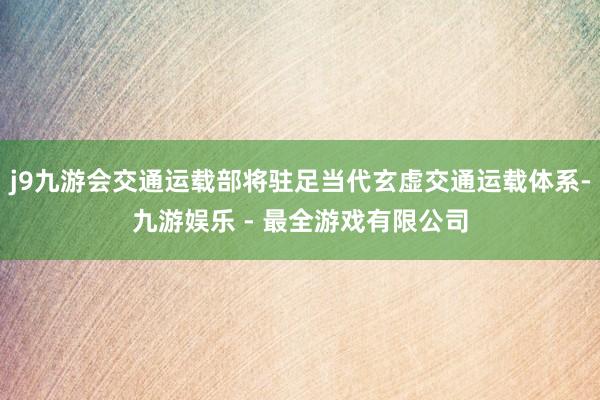 j9九游会交通运载部将驻足当代玄虚交通运载体系-九游娱乐 - 最全游戏有限公司