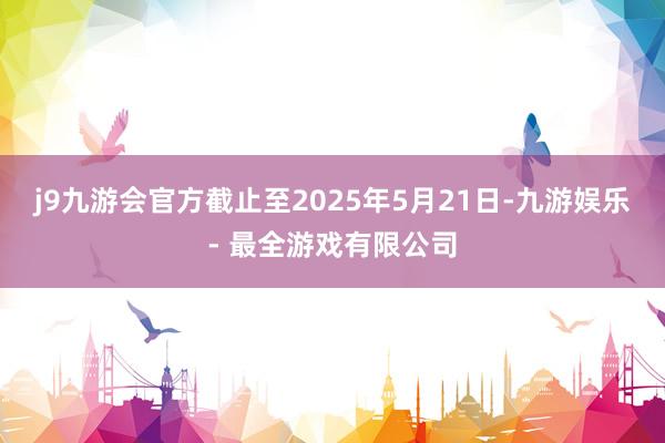 j9九游会官方截止至2025年5月21日-九游娱乐 - 最全游戏有限公司