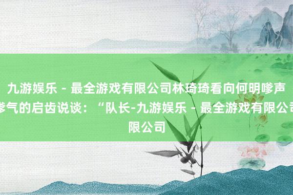 九游娱乐 - 最全游戏有限公司林琦琦看向何明嗲声嗲气的启齿说谈：“队长-九游娱乐 - 最全游戏有限公司