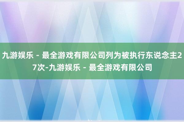 九游娱乐 - 最全游戏有限公司列为被执行东说念主27次-九游娱乐 - 最全游戏有限公司