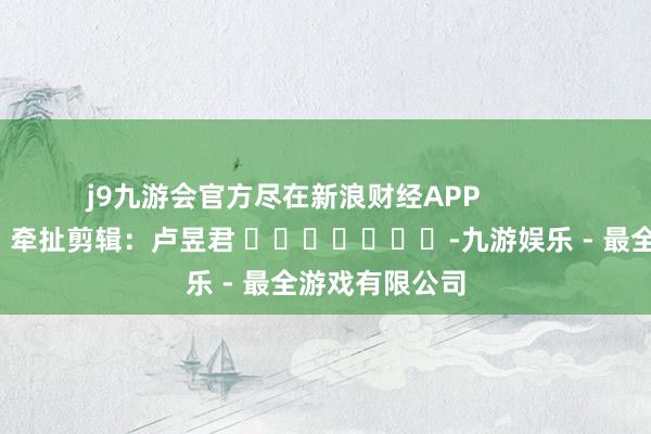 j9九游会官方尽在新浪财经APP            						牵扯剪辑：卢昱君 							-九游娱乐 - 最全游戏有限公司