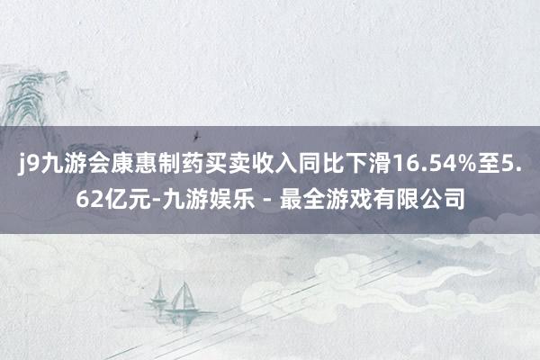 j9九游会康惠制药买卖收入同比下滑16.54%至5.62亿元-九游娱乐 - 最全游戏有限公司