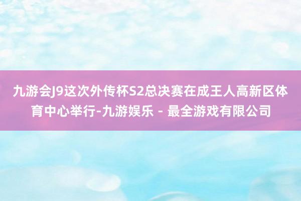 九游会J9　　这次外传杯S2总决赛在成王人高新区体育中心举行-九游娱乐 - 最全游戏有限公司