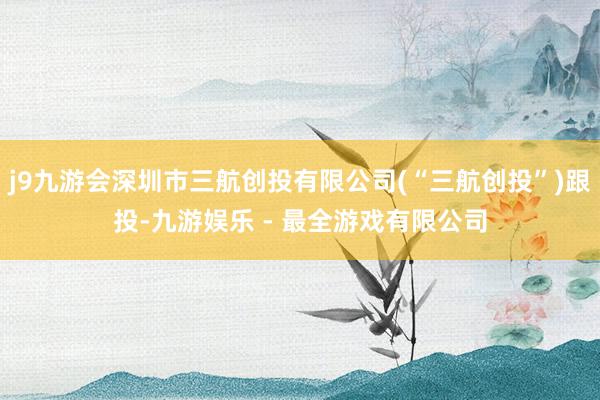 j9九游会深圳市三航创投有限公司(“三航创投”)跟投-九游娱乐 - 最全游戏有限公司