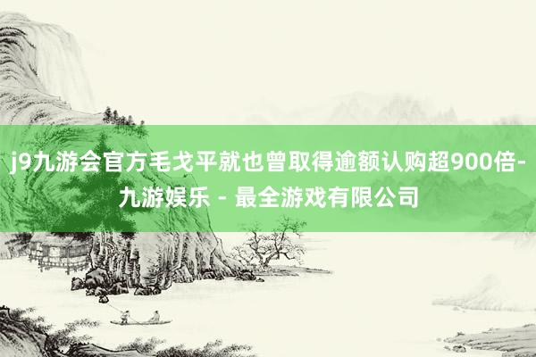 j9九游会官方毛戈平就也曾取得逾额认购超900倍-九游娱乐 - 最全游戏有限公司