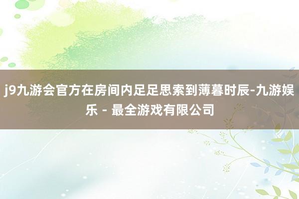 j9九游会官方在房间内足足思索到薄暮时辰-九游娱乐 - 最全游戏有限公司