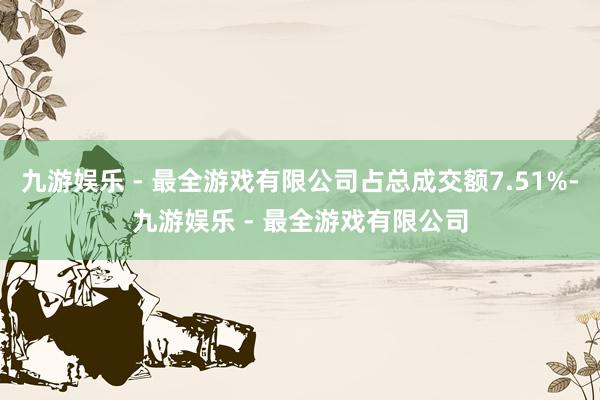 九游娱乐 - 最全游戏有限公司占总成交额7.51%-九游娱乐 - 最全游戏有限公司