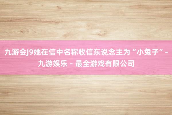 九游会J9她在信中名称收信东说念主为“小兔子”-九游娱乐 - 最全游戏有限公司