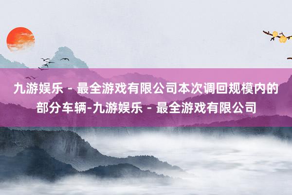 九游娱乐 - 最全游戏有限公司　　本次调回规模内的部分车辆-九游娱乐 - 最全游戏有限公司