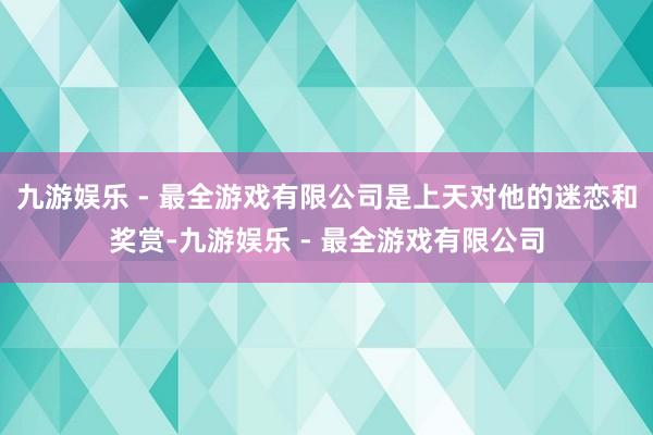 九游娱乐 - 最全游戏有限公司是上天对他的迷恋和奖赏-九游娱乐 - 最全游戏有限公司