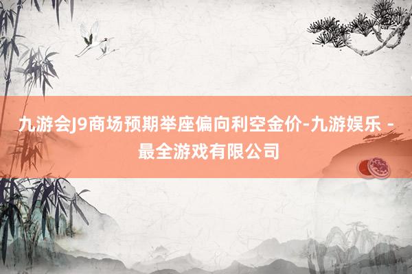 九游会J9商场预期举座偏向利空金价-九游娱乐 - 最全游戏有限公司
