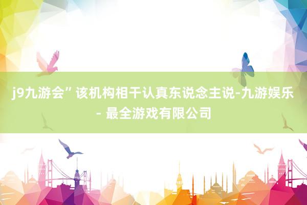 j9九游会”该机构相干认真东说念主说-九游娱乐 - 最全游戏有限公司
