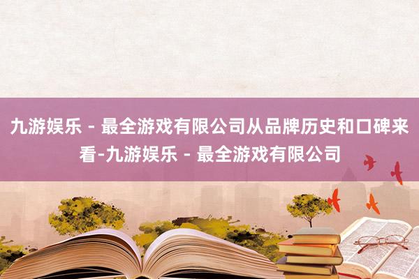 九游娱乐 - 最全游戏有限公司从品牌历史和口碑来看-九游娱乐 - 最全游戏有限公司