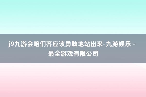 j9九游会咱们齐应该勇敢地站出来-九游娱乐 - 最全游戏有限公司