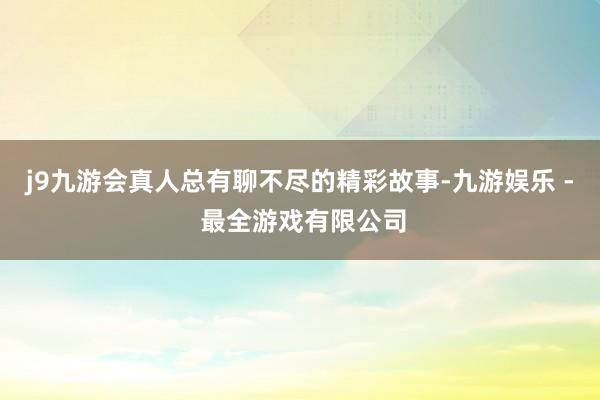 j9九游会真人总有聊不尽的精彩故事-九游娱乐 - 最全游戏有限公司